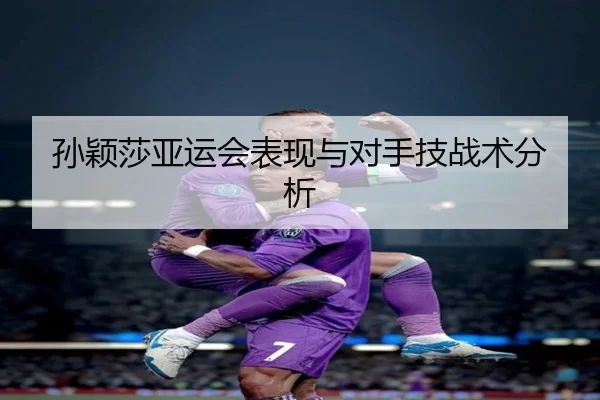 孙颖莎亚运会表现与对手技战术分析
